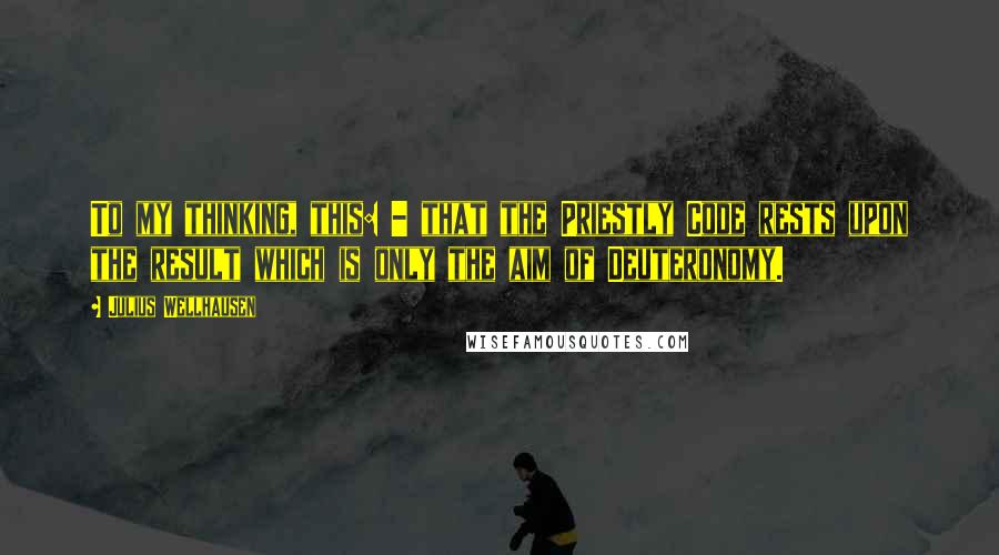 Julius Wellhausen quotes: To my thinking, this: - that the Priestly Code rests upon the result which is only the aim of Deuteronomy.
