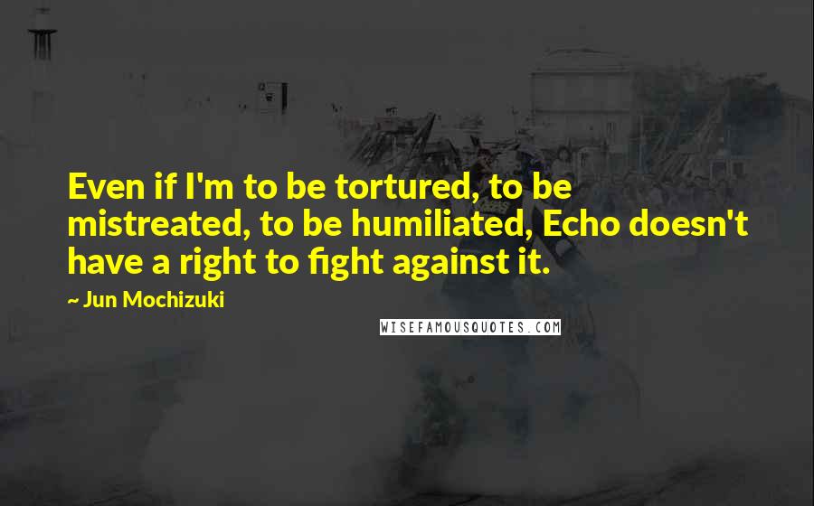 Jun Mochizuki quotes: Even if I'm to be tortured, to be mistreated, to be humiliated, Echo doesn't have a right to fight against it.