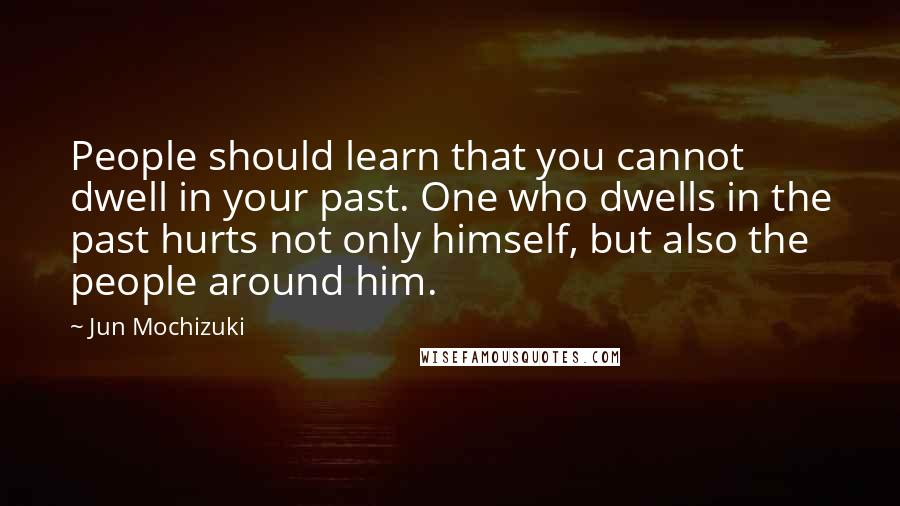 Jun Mochizuki quotes: People should learn that you cannot dwell in your past. One who dwells in the past hurts not only himself, but also the people around him.