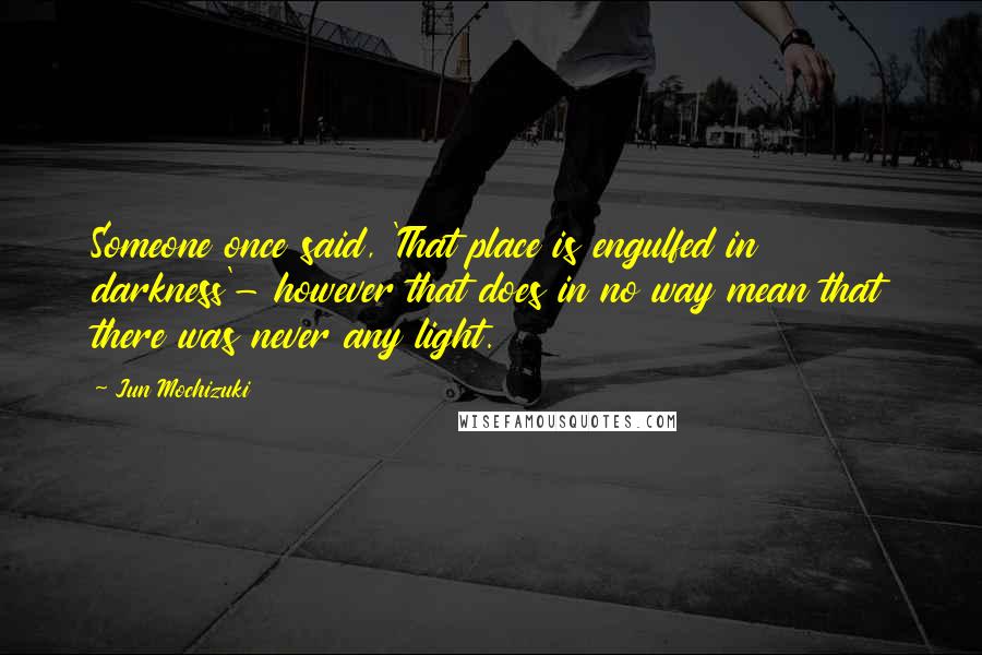 Jun Mochizuki quotes: Someone once said, 'That place is engulfed in darkness'- however that does in no way mean that there was never any light.