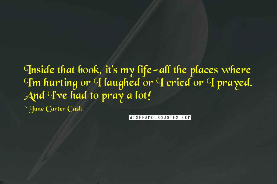 June Carter Cash quotes: Inside that book, it's my life-all the places where I'm hurting or I laughed or I cried or I prayed. And I've had to pray a lot!