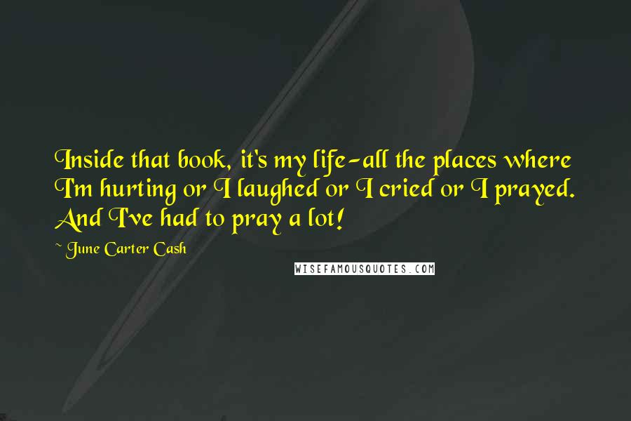 June Carter Cash quotes: Inside that book, it's my life-all the places where I'm hurting or I laughed or I cried or I prayed. And I've had to pray a lot! June Carter Cash quotes: Inside that book, it's my life-all the places where I'm hurting or I laughed or I cried or I prayed. And I've had to pray a lot!