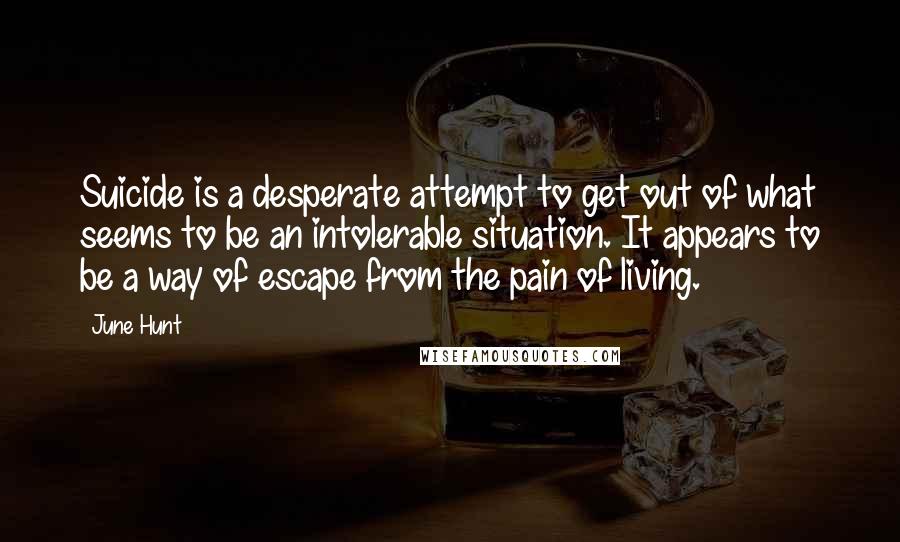 June Hunt quotes: Suicide is a desperate attempt to get out of what seems to be an intolerable situation. It appears to be a way of escape from the pain of living. June Hunt quotes: Suicide is a desperate attempt to get out of what seems to be an intolerable situation. It appears to be a way of escape from the pain of living.