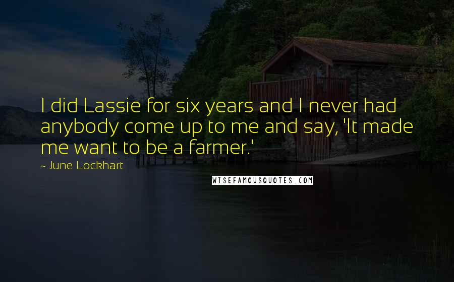 June Lockhart quotes: I did Lassie for six years and I never had anybody come up to me and say, 'It made me want to be a farmer.'