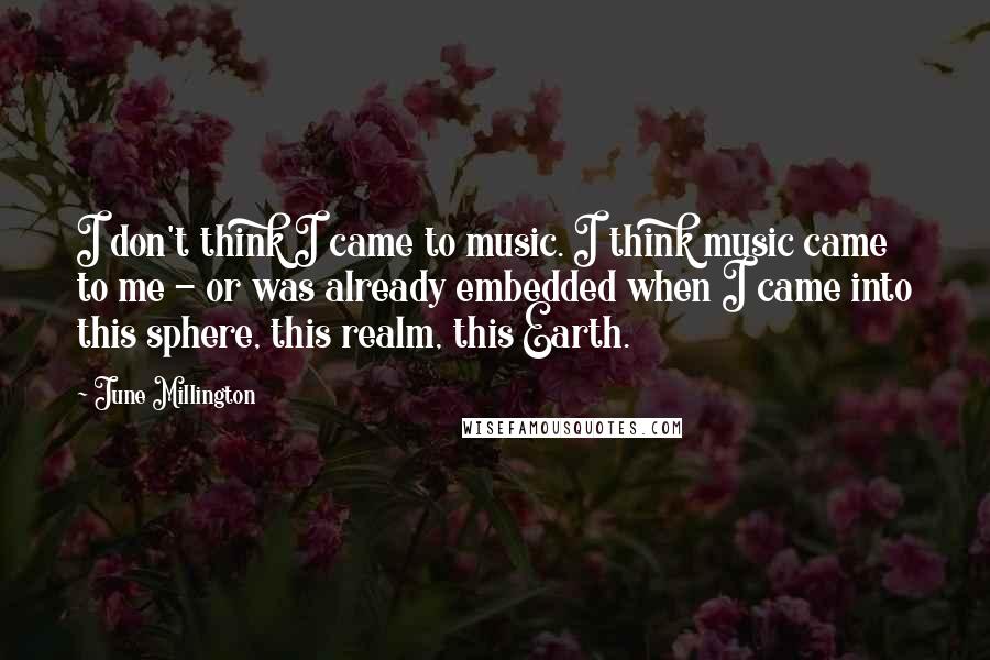 June Millington quotes: I don't think I came to music. I think music came to me - or was already embedded when I came into this sphere, this realm, this Earth.