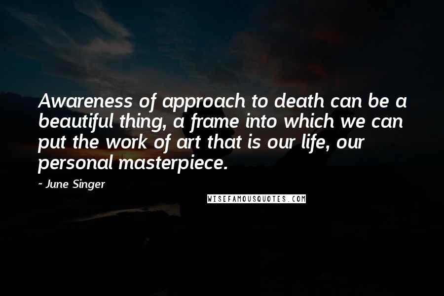 June Singer quotes: Awareness of approach to death can be a beautiful thing, a frame into which we can put the work of art that is our life, our personal masterpiece.