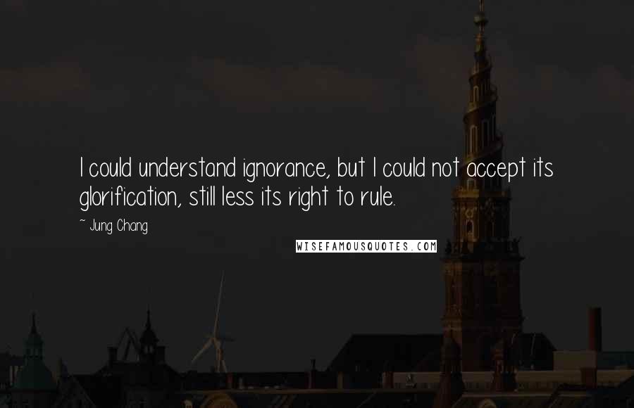 Jung Chang quotes: I could understand ignorance, but I could not accept its glorification, still less its right to rule.