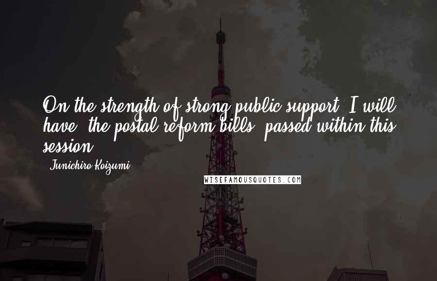 Junichiro Koizumi quotes: On the strength of strong public support, I will have (the postal reform bills) passed within this session,