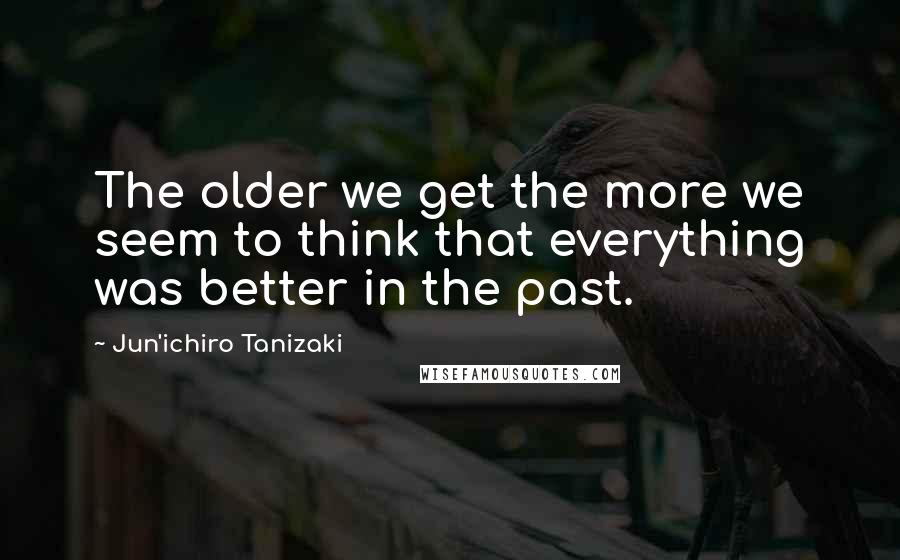 Jun'ichiro Tanizaki quotes: The older we get the more we seem to think that everything was better in the past.