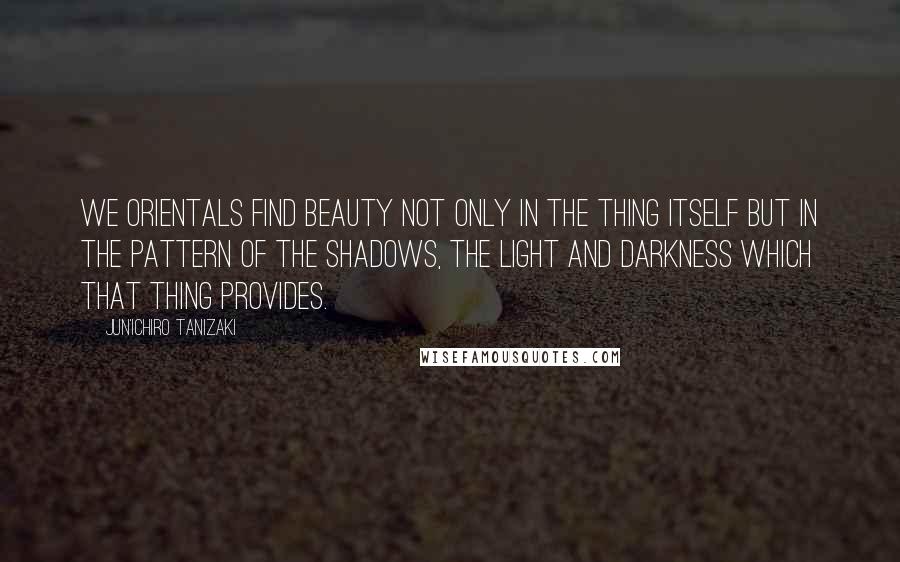 Jun'ichiro Tanizaki quotes: We Orientals find beauty not only in the thing itself but in the pattern of the shadows, the light and darkness which that thing provides.