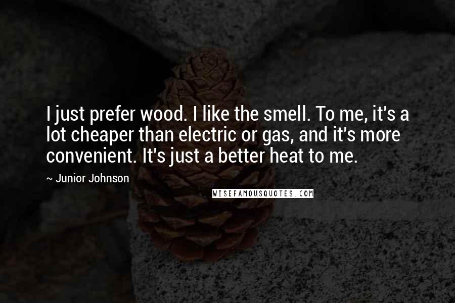 Junior Johnson quotes: I just prefer wood. I like the smell. To me, it's a lot cheaper than electric or gas, and it's more convenient. It's just a better heat to me. Junior Johnson quotes: I just prefer wood. I like the smell. To me, it's a lot cheaper than electric or gas, and it's more convenient. It's just a better heat to me.