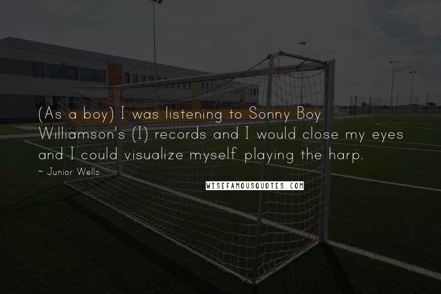 Junior Wells quotes: (As a boy) I was listening to Sonny Boy Williamson's (I) records and I would close my eyes and I could visualize myself playing the harp. Junior Wells quotes: (As a boy) I was listening to Sonny Boy Williamson's (I) records and I would close my eyes and I could visualize myself playing the harp.