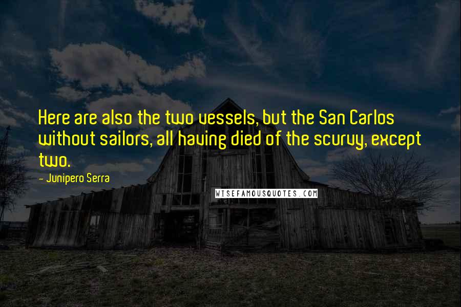 Junipero Serra quotes: Here are also the two vessels, but the San Carlos without sailors, all having died of the scurvy, except two. Junipero Serra quotes: Here are also the two vessels, but the San Carlos without sailors, all having died of the scurvy, except two.