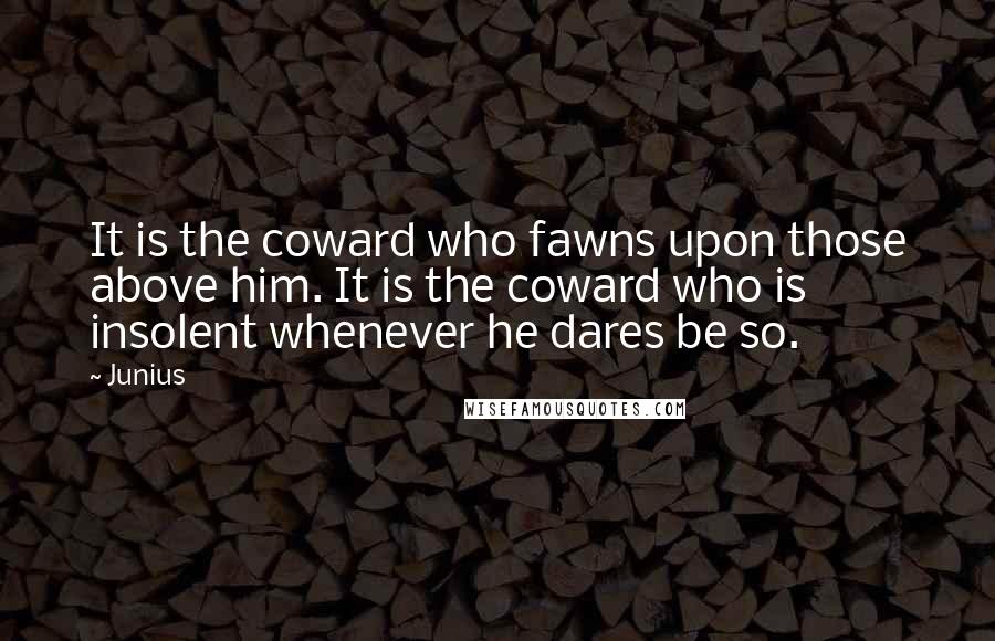 Junius quotes: It is the coward who fawns upon those above him. It is the coward who is insolent whenever he dares be so.