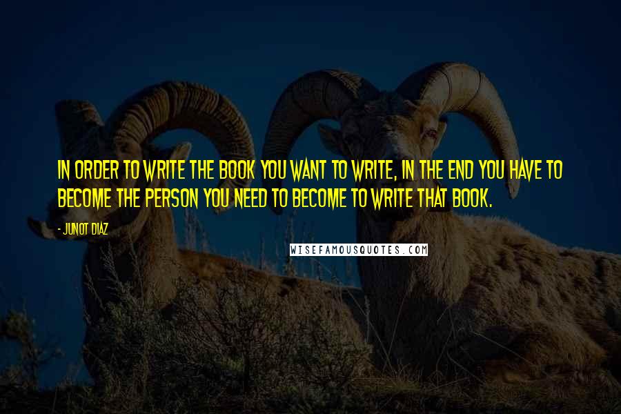 Junot Diaz quotes: In order to write the book you want to write, in the end you have to become the person you need to become to write that book. Junot Diaz quotes: In order to write the book you want to write, in the end you have to become the person you need to become to write that book.