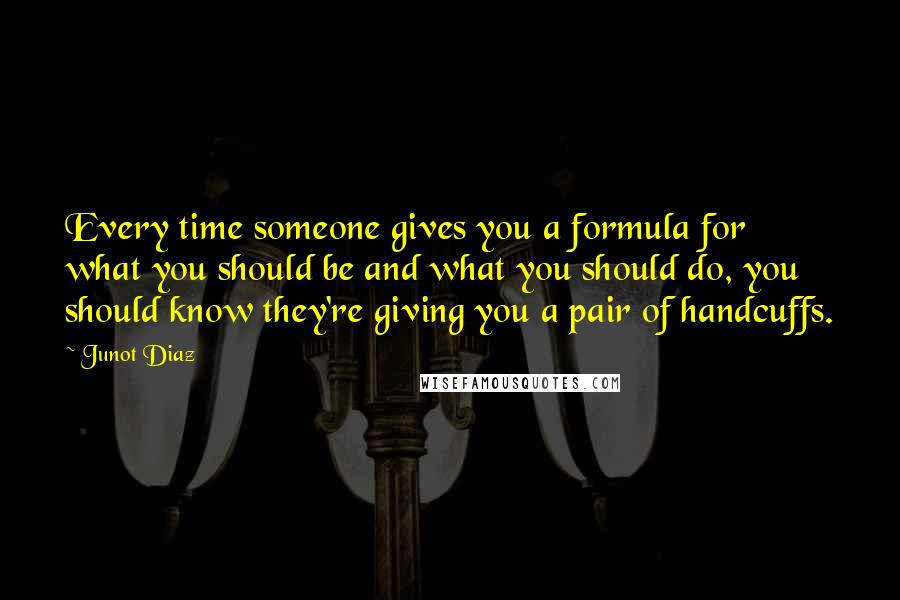 Junot Diaz quotes: Every time someone gives you a formula for what you should be and what you should do, you should know they're giving you a pair of handcuffs.