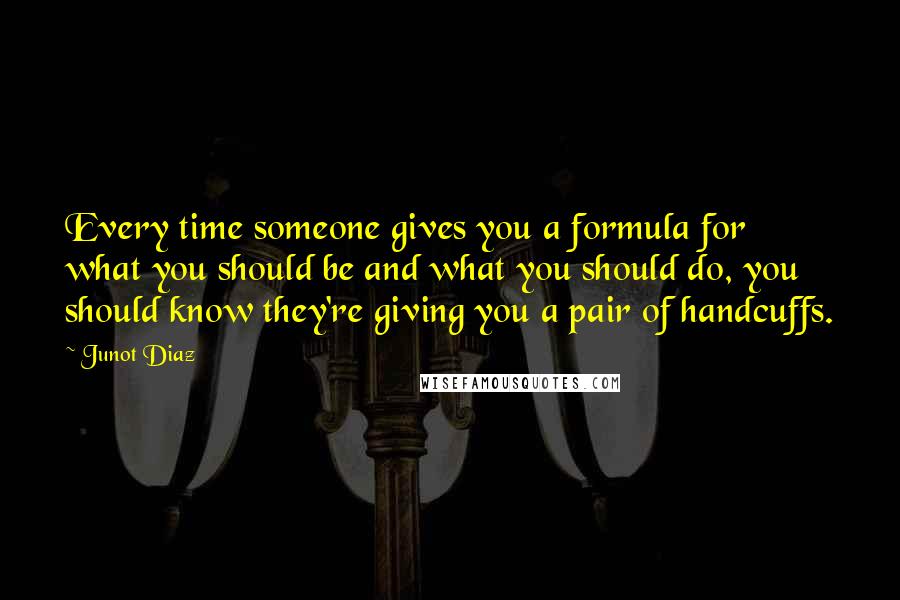 Junot Diaz quotes: Every time someone gives you a formula for what you should be and what you should do, you should know they're giving you a pair of handcuffs. Junot Diaz quotes: Every time someone gives you a formula for what you should be and what you should do, you should know they're giving you a pair of handcuffs.
