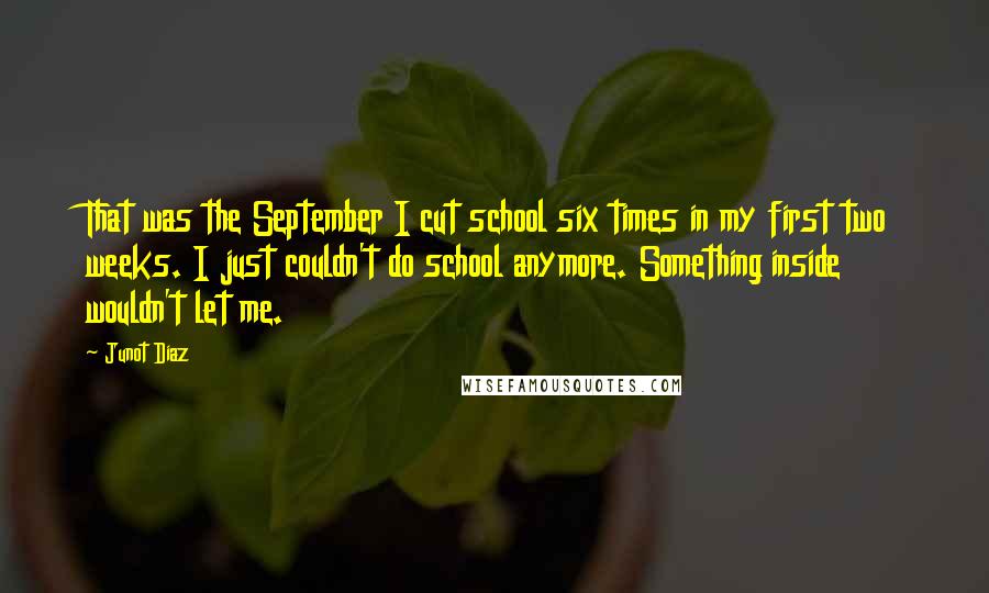 Junot Diaz quotes: That was the September I cut school six times in my first two weeks. I just couldn't do school anymore. Something inside wouldn't let me. Junot Diaz quotes: That was the September I cut school six times in my first two weeks. I just couldn't do school anymore. Something inside wouldn't let me.