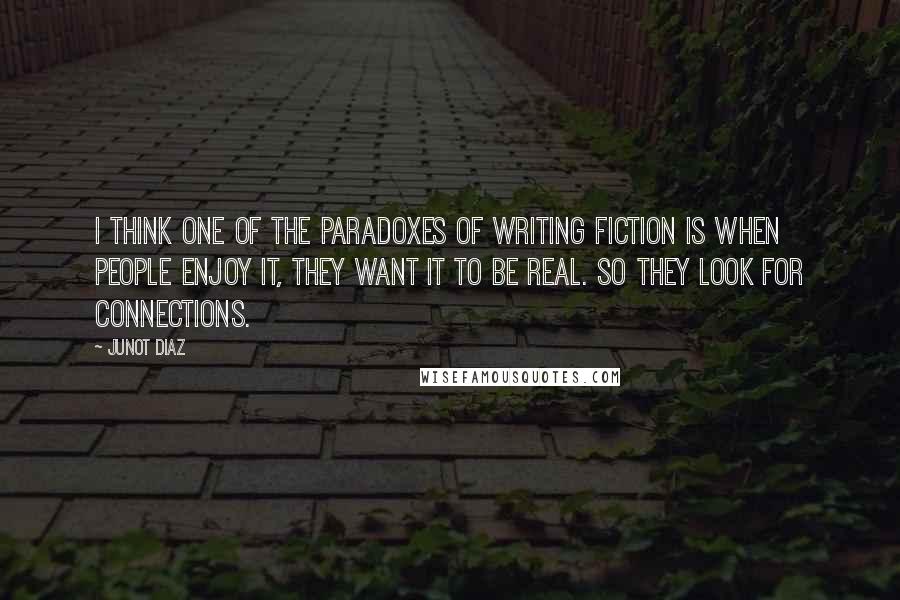 Junot Diaz quotes: I think one of the paradoxes of writing fiction is when people enjoy it, they want it to be real. So they look for connections.