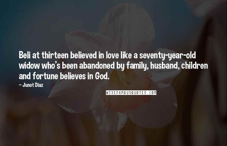 Junot Diaz quotes: Beli at thirteen believed in love like a seventy-year-old widow who's been abandoned by family, husband, children and fortune believes in God. Junot Diaz quotes: Beli at thirteen believed in love like a seventy-year-old widow who's been abandoned by family, husband, children and fortune believes in God.