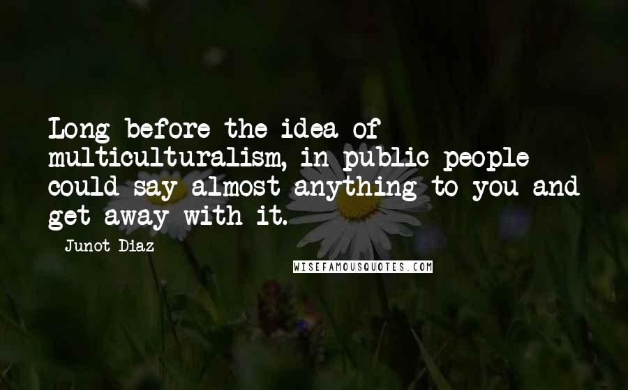 Junot Diaz quotes: Long before the idea of multiculturalism, in public people could say almost anything to you and get away with it.