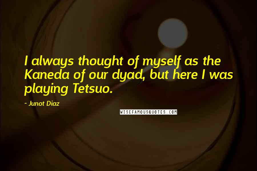 Junot Diaz quotes: I always thought of myself as the Kaneda of our dyad, but here I was playing Tetsuo. Junot Diaz quotes: I always thought of myself as the Kaneda of our dyad, but here I was playing Tetsuo.