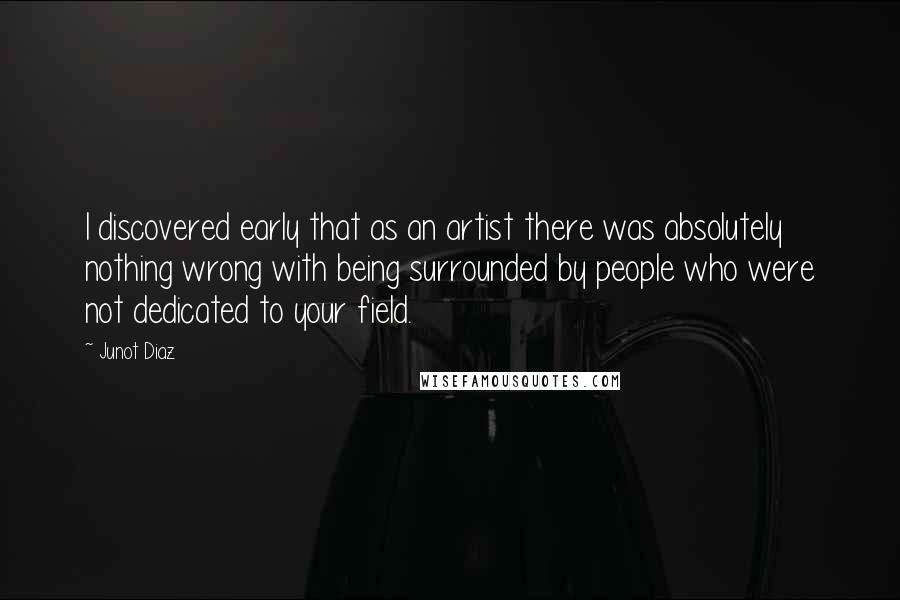 Junot Diaz quotes: I discovered early that as an artist there was absolutely nothing wrong with being surrounded by people who were not dedicated to your field.