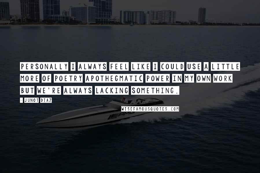 Junot Diaz quotes: Personally I always feel like I could use a little more of poetry apothegmatic power in my own work but we're always lacking something. Junot Diaz quotes: Personally I always feel like I could use a little more of poetry apothegmatic power in my own work but we're always lacking something.