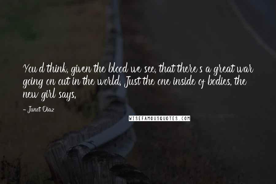 Junot Diaz quotes: You'd think, given the blood we see, that there's a great war going on out in the world. Just the one inside of bodies, the new girl says. Junot Diaz quotes: You'd think, given the blood we see, that there's a great war going on out in the world. Just the one inside of bodies, the new girl says.