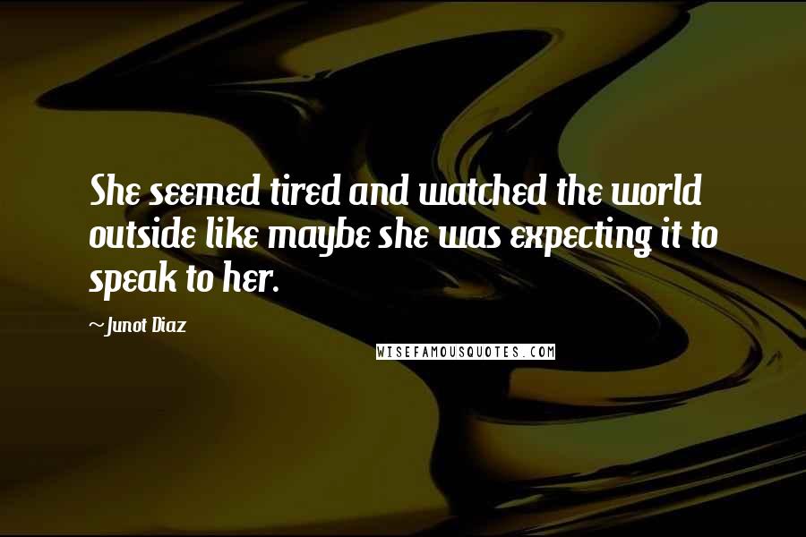 Junot Diaz quotes: She seemed tired and watched the world outside like maybe she was expecting it to speak to her. Junot Diaz quotes: She seemed tired and watched the world outside like maybe she was expecting it to speak to her.