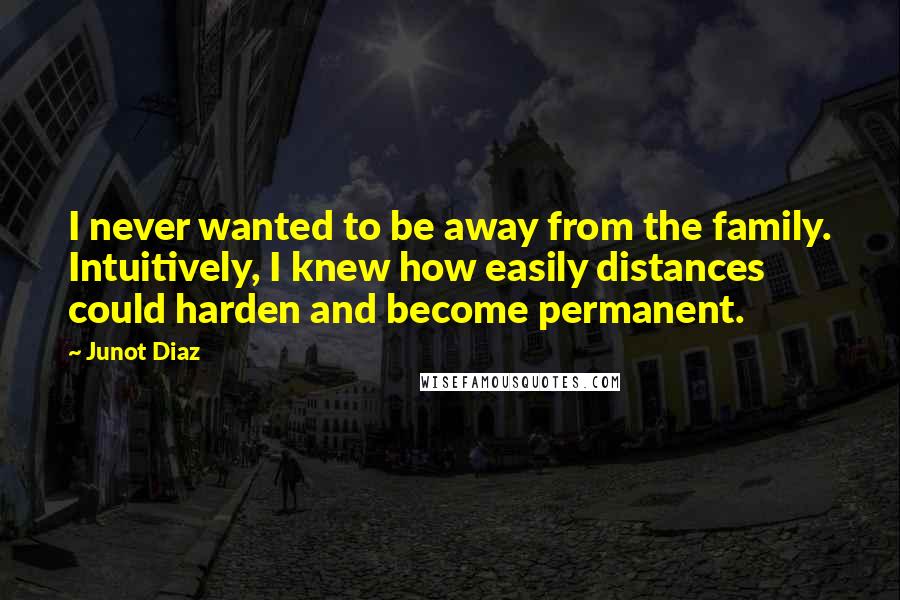 Junot Diaz quotes: I never wanted to be away from the family. Intuitively, I knew how easily distances could harden and become permanent.