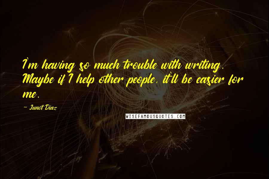Junot Diaz quotes: I'm having so much trouble with writing. Maybe if I help other people, it'll be easier for me. Junot Diaz quotes: I'm having so much trouble with writing. Maybe if I help other people, it'll be easier for me.