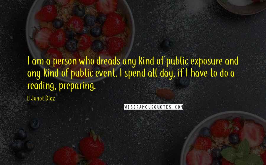 Junot Diaz quotes: I am a person who dreads any kind of public exposure and any kind of public event. I spend all day, if I have to do a reading, preparing.