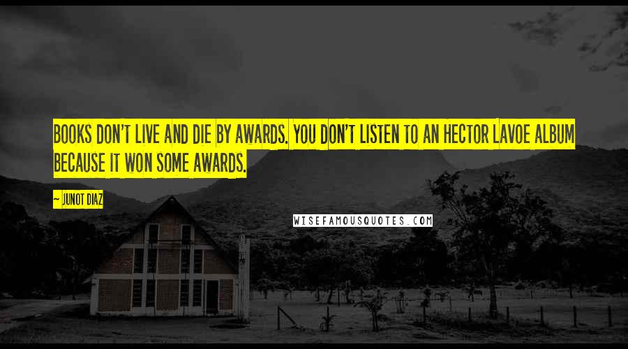 Junot Diaz quotes: Books don't live and die by awards. You don't listen to an Hector Lavoe album because it won some awards.