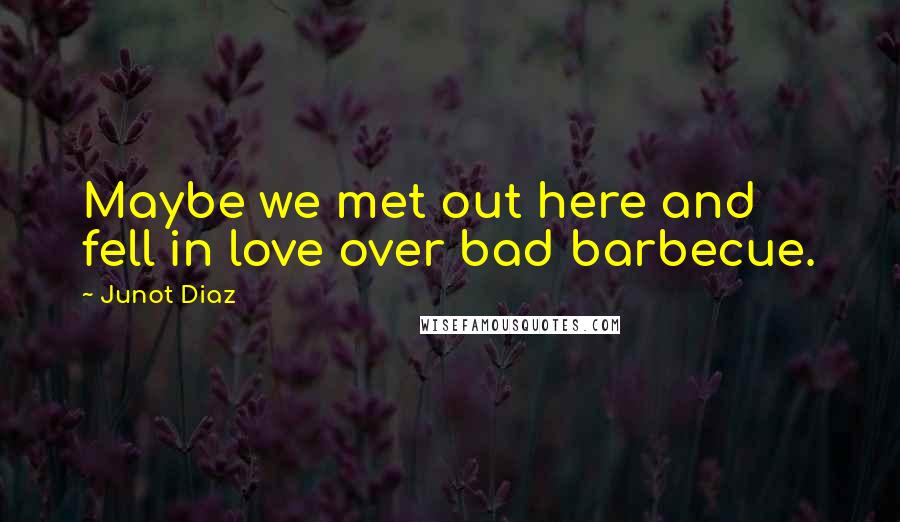 Junot Diaz quotes: Maybe we met out here and fell in love over bad barbecue. Junot Diaz quotes: Maybe we met out here and fell in love over bad barbecue.