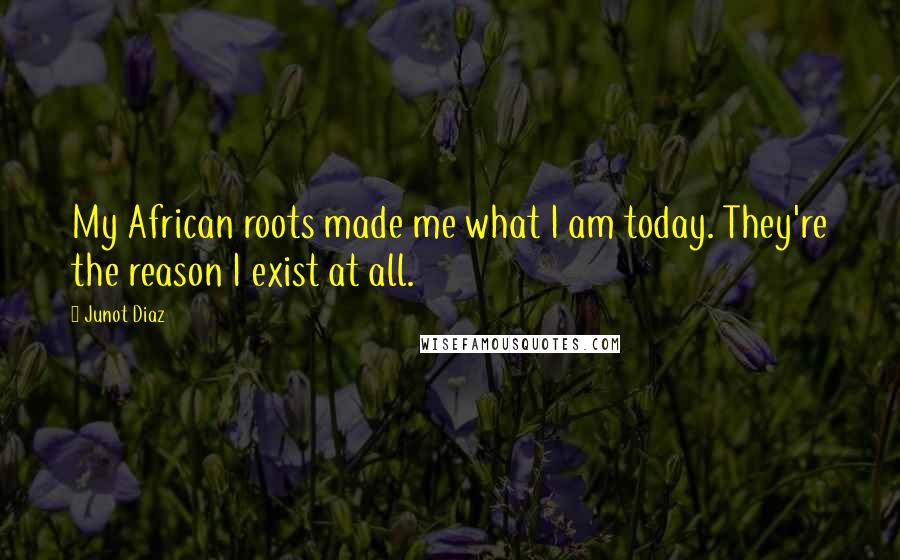 Junot Diaz quotes: My African roots made me what I am today. They're the reason I exist at all. Junot Diaz quotes: My African roots made me what I am today. They're the reason I exist at all.