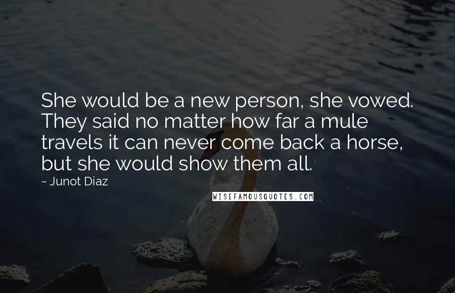 Junot Diaz quotes: She would be a new person, she vowed. They said no matter how far a mule travels it can never come back a horse, but she would show them all.