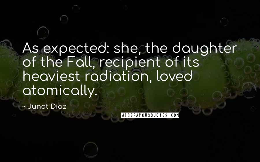 Junot Diaz quotes: As expected: she, the daughter of the Fall, recipient of its heaviest radiation, loved atomically. Junot Diaz quotes: As expected: she, the daughter of the Fall, recipient of its heaviest radiation, loved atomically.