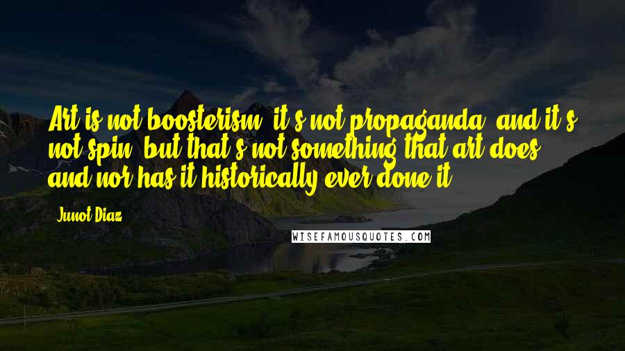 Junot Diaz quotes: Art is not boosterism, it's not propaganda, and it's not spin, but that's not something that art does, and nor has it historically ever done it. Junot Diaz quotes: Art is not boosterism, it's not propaganda, and it's not spin, but that's not something that art does, and nor has it historically ever done it.