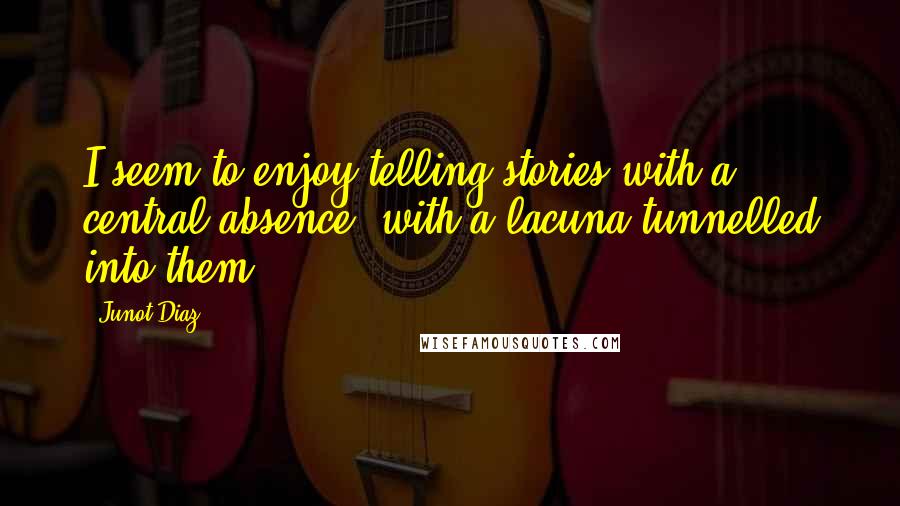 Junot Diaz quotes: I seem to enjoy telling stories with a central absence, with a lacuna tunnelled into them. Junot Diaz quotes: I seem to enjoy telling stories with a central absence, with a lacuna tunnelled into them.