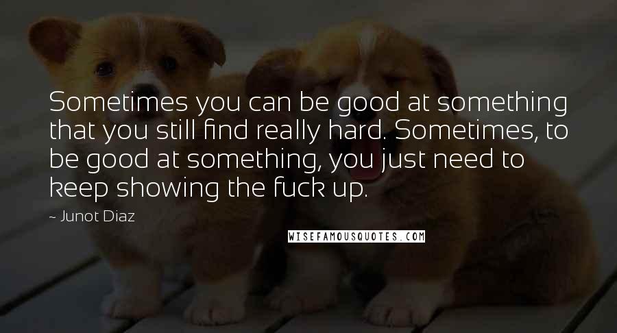 Junot Diaz quotes: Sometimes you can be good at something that you still find really hard. Sometimes, to be good at something, you just need to keep showing the fuck up. Junot Diaz quotes: Sometimes you can be good at something that you still find really hard. Sometimes, to be good at something, you just need to keep showing the fuck up.