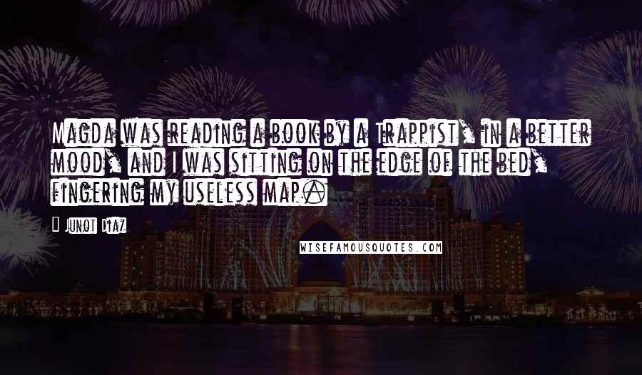 Junot Diaz quotes: Magda was reading a book by a Trappist, in a better mood, and I was sitting on the edge of the bed, fingering my useless map. Junot Diaz quotes: Magda was reading a book by a Trappist, in a better mood, and I was sitting on the edge of the bed, fingering my useless map.