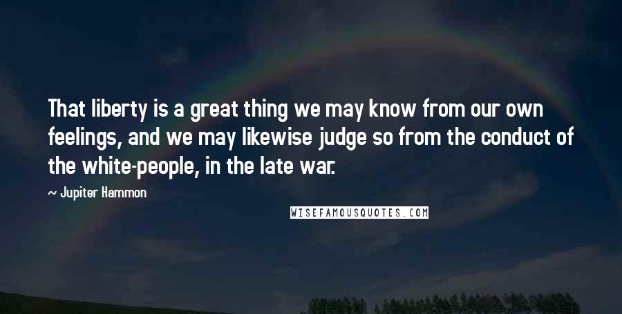 Jupiter Hammon quotes: That liberty is a great thing we may know from our own feelings, and we may likewise judge so from the conduct of the white-people, in the late war.