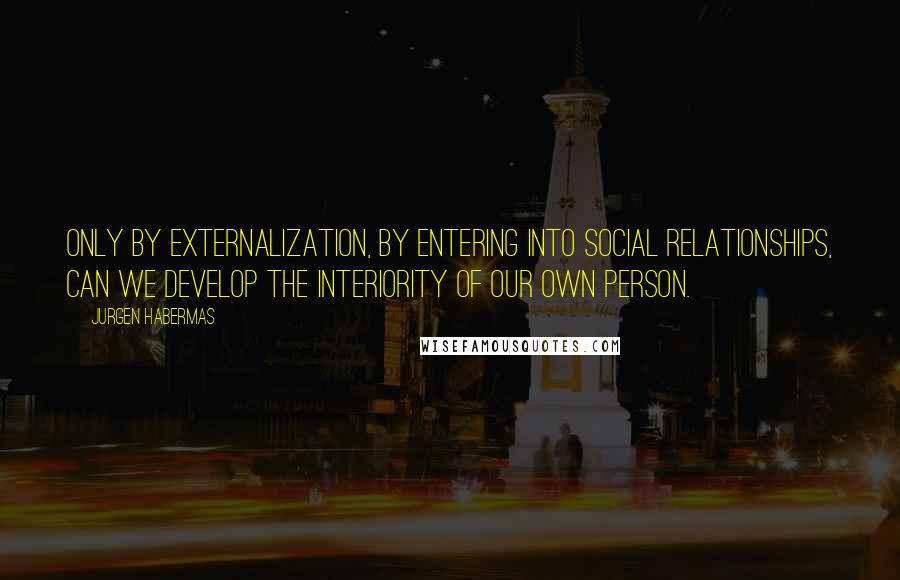 Jurgen Habermas quotes: Only by externalization, by entering into social relationships, can we develop the interiority of our own person. Jurgen Habermas quotes: Only by externalization, by entering into social relationships, can we develop the interiority of our own person.