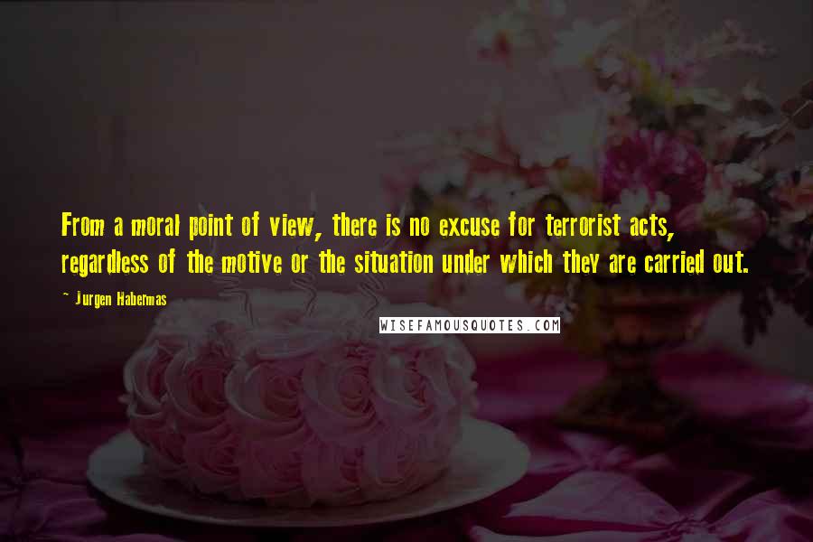 Jurgen Habermas quotes: From a moral point of view, there is no excuse for terrorist acts, regardless of the motive or the situation under which they are carried out.