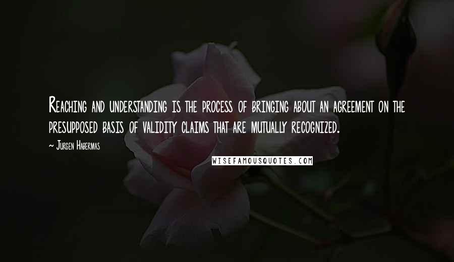 Jurgen Habermas quotes: Reaching and understanding is the process of bringing about an agreement on the presupposed basis of validity claims that are mutually recognized.