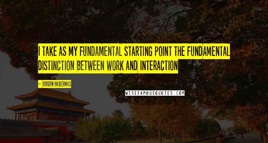 Jurgen Habermas quotes: I take as my fundamental starting point the fundamental distinction between work and interaction