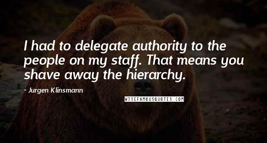 Jurgen Klinsmann quotes: I had to delegate authority to the people on my staff. That means you shave away the hierarchy.