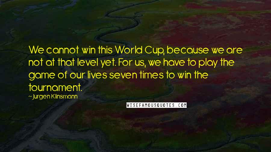 Jurgen Klinsmann quotes: We cannot win this World Cup, because we are not at that level yet. For us, we have to play the game of our lives seven times to win the