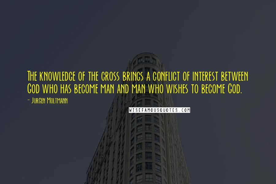 Jurgen Moltmann quotes: The knowledge of the cross brings a conflict of interest between God who has become man and man who wishes to become God.